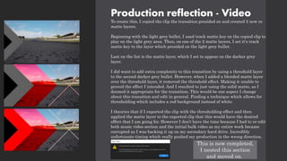 Production reflection - Video
To create this, I copied the clip the transition presided on and created 2 new re
matte layers.
Beginning with the light grey bullet, I used track matte key on the copied clip to
play on the light grey area. Then, on one of the 2 matte layers, I set it's track
matte key to the layer which presided on the light grey bullet.
Last on the list is the matte layer, which I set to appear on the darker grey
layer.
I did want to add extra complexity to this transition by using a threshold layer
to the second darker grey bullet. However, when I added a blended matte layer
over the threshold layer, it removed the threshold effect. Making it unable to
proved the effect I intended. And I resulted to just using the solid matte, as I
deemed it appropriate for the transition. This would be one aspect I change
about this transition and edit in general. Finding a technique which allows for
thresholding which includes a red background instead of white.
I theories that if I exported the clip with the thresholding effect and then
applied the matte layer to the exported clip that this would have the desired
effect that I am going for. However I don’t have the time because I had to re-edit
both music video section and the initial bulk video as my entire work became
corrupted as I was backing it up on my secondary hard drive. Incredibly
unfortunate timing which really pushed my production in the wrong direction.
This is now completed,
I nested this section
and moved on.
 