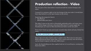 Production reflection - Video
The last part of the video before I record and add the camera footage is the
outro.
I wanted it to animate right as the last footage of the race ends. It would then
have clips behind it as the logo remains on the screen.
Importing the respective layers:
• Top Black X
• Behind effect grey layer.
The effect I want at the end is a threshold, preferably with a red matte layer,
but I will be happy with just a threshold effect layer if I cannot apply the
blended layer as I want to (like described just before on the last slide).
First of all, I lined up some previously recorded clips which will play behind the
outro:
These clips were then copied, ready to apply to the effects layer on the outro.
While selecting all these copied clips, I put a track matte key onto all of them
and set them to appear on the grey effects layer.
Last, the thresholding was then applied and set to 0 on all layers, creating this
final outro effect:
 