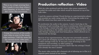 Production reflection - Video
With the video produced and the music video areas completed; I
recorded the audio and video which would be featured on top of the
bulk video.
I used the camera settings I found during my experimentation phase,
and recorded my audio using audacity. Converting the audio to an
MP3 file which was then used in the main video.
To synchronize the audio to the camera, I used a loud clap at the
beginning of each recording, and then to synchronize these recordings
to the footage, I stated what part I was watching. For example, when
a beat was playing in the middle music part, I symbolized this in the
video footage: showing each beat being played, which allowed me to
synchronize the footage.
Because of my experimentation, this part was extremally smooth. I
did a great job of helping myself in the future by normalizing myself
to what settings I will use. It was just a case of turning on the
equipment and recording, no other setting up
experimentation necessary because I knew that the settings I found
were already the ones I needed.
The music video section did a fantastic job of allowing me to film in 2
separate parts instead of one section.
This is my cringe syncing face.
But I made it very clear when i
was clapping. at no other time
did i make this movement.
Using this section of the audio
and video to sync to the music
video sections. I did the same for
the second music video part.
These clips you wont see.
 