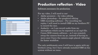 Production reflection - Video
Software necessary for production
For my video, I will need to use:
• Adobe premiere – for video editing
• Adobe photoshop – for graphical editing
• OBS recording software – For recording the
replay. I will need to install OBS on my brothers PC
to record the race.
• Audacity – so I can record audio from my
microphone which can be exported as an mp3 file.
• Canon EOS remote software – so I can remotely
setup the camera from my pc, instead of having to
move once I have the camera angle placed. Allowing
for faster workflow.
The only problematic area I will have is again with my
brothers setup, but I have already installed OBS on his
system without an issue.
 
