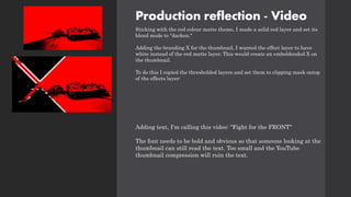 Production reflection - Video
Sticking with the red colour matte theme, I made a solid red layer and set its
blend mode to "darken."
Adding the branding X for the thumbnail, I wanted the effect layer to have
white instead of the red matte layer. This would create an emboldended X on
the thumbnail.
To do this I copied the thresholded layers and set them to clipping mask ontop
of the effects layer:
Adding text, I'm calling this video: "Fight for the FRONT"
The font needs to be bold and obvious so that someone looking at the
thumbnail can still read the text. Too small and the YouTube
thumbnail compression will ruin the text.
 