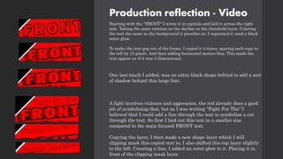 Production reflection - Video
Starting with the "FRONT" I wrote it in capitals and laid it across the right
side. Taking the same rotation as the skyline as the threshold layer. Coloring
the text the same as the background it presides on, I separated it used a black
outer glow.
To make the text pop out of the frame. I copied it 4 times, spacing each copy to
the left by 15 pixels. And then adding horizontal motion blur. This made the
text appear as if it was 3 dimensional.
One last touch I added, was an extra black shape behind to add a sort
of shadow behind this large font.
A fight involves violence and aggression, the red already does a good
job of symbolizing that, but as I was writing "Fight For The" I
believed that I could add a line through the text to symbolize a cut
through the text. So first I laid out this text in a smaller size
compared to the main focused FRONT text.
Copying the layer, I then made a new shape layer which I will
clipping mask this copied text to, I also shifted this top layer slightly
to the left. Creating a line, I added an outer glow to it. Placing it in
front of the clipping mask layer.
 