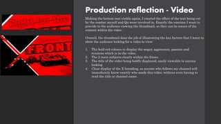 Production reflection - Video
Making the bottom text visible again, I created the effect of the text being cut
by the combat myself and Qu were involved in. Exactly the emotion I want to
provide to the audience viewing the thumbnail, so they can be aware of the
content within the video.
Overall, the thumbnail does the job of illustrating the key factors that I want to
show the audience looking for a video to view:
1. The bold red colours to display the anger, aggression, passion and
tensions which is in the video.
2. The 2 main subjects clearly within the frame.
3. The title of the video being boldly displayed, easily viewable to anyone
looking
4. Clear display of the X branding, so anyone who follows my channel will
immediately know exactly who made this video, without even having to
read the title or channel name.
 