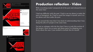 Production reflection - Video
With everything ready I prepared all of the post and released them at
the same time:
I had one difficulty with the post: I had to use my phone to make the
post on Instagram. So, I had to email the image to myself, save it to
my phone and then make the post.
It was around this time that I was kind of understanding that I was
doing the jobs of 3 people at the same time.
I'm just so unhappy with the fact that I have to rush this section of
the project, there are so many god damn parts I'm skipping over.
Sorry about the rant, I just needed to include this for myself.
 