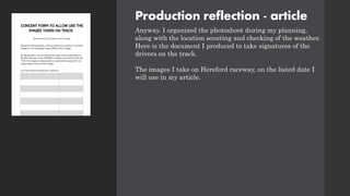 Production reflection - article
Anyway. I organized the photoshoot during my planning,
along with the location scouting and checking of the weather.
Here is the document I produced to take signatures of the
drivers on the track.
The images I take on Hereford raceway, on the listed date I
will use in my article.
 