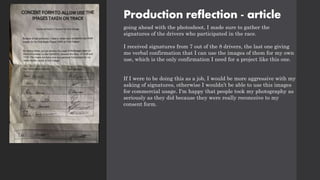 Production reflection - article
going ahead with the photoshoot, I made sure to gather the
signatures of the drivers who participated in the race.
I received signatures from 7 out of the 8 drivers, the last one giving
me verbal confirmation that I can use the images of them for my own
use, which is the only confirmation I need for a project like this one.
If I were to be doing this as a job, I would be more aggressive with my
asking of signatures, otherwise I wouldn’t be able to use this images
for commercial usage. I'm happy that people took my photography as
seriously as they did because they were really reconceive to my
consent form.
 