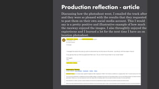 Production reflection - article
Discussing how the photoshoot went, I emailed the track after
and they were so pleased with the results that they requested
to post them on their own social media account. This I would
say is a pretty positive and illustrative example of how much
the raceway enjoyed the images. I also throughtly enjoyed the
expieriecne and I learned a lot for the next time I have an on
location photoshoot.
 