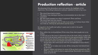 Production reflection - article
My planning of the photoshoot was in my opinion the highlight of this
experience. Everything I planned in advance unfolded in front of my eyes.
• The travel down had no issues.
• The place I was staying at was free to accommodate me at the time I
requested
• My dad could transport me when I requested. There and back.
• The travel back was also smooth.
• I never felt my equipment was at risk at any point, as I always knew what
was with me. During the photoshoot and the travel.
In regards to the health and safety, I made sure to stick to the guild
lines they gave me:
• Stay within the covid guidelines (6 feet away from other people not in my
bubble.
• I could only go to the areas I coloured in red on the track, this is so that I do
not get hit by the go-karts which are driven by the general public. Chris (the
owner) did tell me; that if he got one of his staff members to drive on track
that I could also venture out and get even closer to the go-karts.
• On the left is the track layout with the red highlighted areas which I
could go to:
• They told me to make sure to stay off the racing line (red dotted line)
at all times
• Remain vigilant and always be aware of the go-karts around you, DO
NOT cross the track if a kart is approaching. Essentially use common
sense to not be hit.
 