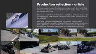 Production reflection - article
Out of the images I took at Hereford raceway, I narrowed it down to 11 which
I believed had the most emotion and behavior. Here are the images I choose to
use, pre-edit of any kind:
The red areas indicate that colours are too bright to be displayed. Images with
incorrect lighting (ISO, Aperture and shutter-speed length) will have more of
the red areas.
Each image has vastly different features and drivers in frame. But most
importantly, I really enjoyed how I captured the emotions of the drivers within the
frames. I didn’t just want to take flat images, but images which reflected the
movement and intentions of the drivers as they cascade around the corners.
 