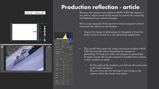 Production reflection - article
Because the images were taken in RAW (.CR2) file format, I
am able to adjust much of the image to correct the colouring
and lighting of any selected images.
Here is one example of the process I took in regards to how I
corrected the colours in the images:
• Import the image to photoshop, by dragging it from the
folder I had it stored in to the photoshop application.
• This would then open the image correction window which
CR2 files provide when importing the images to
photoshop. If I had just taken the images in normal file
formats, (Large file on the camera) I wouldn’t have access
to this window as easily.
• To the right of the window, you will see the correction
tools I have access to:
• You can even see the settings I was using on the
camera when the image was taken.
 