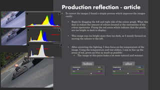 Production reflection - article
• To correct the images I found a simple process which improves the images
vastly:
• Begin by dragging the left and right side of the colour graph. What this
does is reduce the amount of colours located at the extremities of the
colour spectrums. Fixing the red areas which indicate that the pixels
are too bright or dark to display.
• This image was too bright more then too dark, so I mainly focused on
moving the colours to the left.
• After correcting the lighting, I then focus on the tempurature of the
image. Using the tempurature and tint sliders, I aim to line up the
areas of red, green an blue as much as possible:
• The image at this point looks a lot more natural and warmer.
before after
 