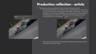 Production reflection - article
• Dehaze does the same job just acorss the entire image instead:
• For this image I didn’t use dehaze, this is just illustrative. Just to be
clear, there is also no vignetting on the image at this point. but do pay
attention to the tarmac and darker colours in general, where I found
the dehazing to be effective. I esspecily noticed the colours on the
orange helmat to be saturated.
• But I reverted the Dehaze and kept the medium vignetting to finish
the correction of this image.
 
