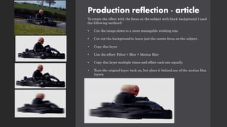 Production reflection - article
To create the effect with the focus on the subject with block background I used
the following methord:
• Cut the image down to a more managable working size
• Cut out the background to leave just the centre focus on the subject.
• Copy this layer
• Use the effect: Filter > Blur > Motion Blur
• Copy this layer multiple times and offset each one equally.
• Turn the original layer back on, but place it behind one of the motion blur
layers
 