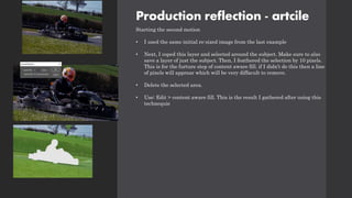 Production reflection - artcile
Starting the second motion
• I used the same initial re-sized image from the last example
• Next, I coped this layer and selected around the subject. Make sure to also
save a layer of just the subject. Then, I feathered the selection by 10 pixels.
This is for the furture step of content aware fill. if I didn’t do this then a line
of pixels will apprear which will be very diffacult to remove.
• Delete the selected area.
• Use: Edit > content aware fill. This is the result I gathered after using this
technequie
 