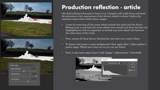 Production reflection - article
this final editing technequie I want to try I imagine will really focus and draw
the attention to the expressions of the drivers, which is where I belive the
emotions comes from within these images.
• I start by removing all the areas which include the track and the driver.
Making sure to put back the areas which were initally lost from the first cut
(highlighted in red) its important to include any area which isnt between
the white lines of the track.
• Next, merge all these layers. Setting this new layer as a smart object.
• To distort and create a noisy background I first apply filter > filter gallery >
poster edges. Which have been set as you can see below:
• Next, to the same smart layer I add: Image > adjustments > threshold.
 