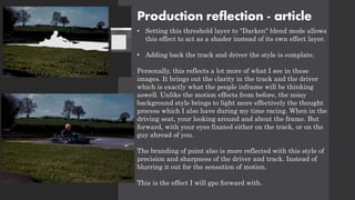 Production reflection - article
• Setting this threshold layer to "Darken" blend mode allows
this effect to act as a shader instead of its own effect layer.
• Adding back the track and driver the style is complate.
Personally, this reflects a lot more of what I see in these
images. It brings out the clarity in the track and the driver
which is exactly what the people inframe will be thinking
aswell. Unlike the motion effects from before, the noisy
background style brings to light more effectively the thought
process which I also have during my time racing. When in the
driving seat, your looking around and about the frame. But
forward, with your eyes fixated either on the track, or on the
guy ahread of you.
The branding of point also is more reflected with this style of
precision and sharpness of the driver and track. Instead of
blurring it out for the sensation of motion.
This is the effect I will gpo forward with.
 