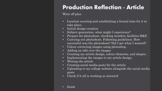 Production Reflection - Article
Went off plan
• Location scouting and establishing a formal time for it to
take place.
• Initial design creation
• Subject generation, what might I experience?
• Prepare for photoshoot, checking weather, facilities H&S
• Carrying out photoshoot. Following guidelines. How
successful was the photoshoot? Did I get what I wanted?
• Colour correcting images using photoshop.
• Adding an edit over the images
• Creating my article design, colour elements, and shapes.
• Implementing the images to my article design.
• Writing the article
• Creating social media posts for the article
• Uploading to my college website alongside the social media
posts
• Check if it all is working as intented
• finish
 