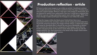 Production reflection - article
If I were to select more images to use within an article, I would just continue
the triangle placements to go furthur and furtur down the page. Creating more
and more uniquie designs. Howver I only have a few images to choose from. So I
am limieted by qualtity here unfortuately. One way I would have combated this
would be to go one a longer photoshoot aquire more useable images. With what
I have though, I made myself space for 6 images to use within the article.
Placing the images within the black areas I belived that there was a
dissconnect between the secondary colours and the images located inside them.
To provide connection between the images and the colours, I copied each image,
and using the threshold effect I altured the new layers blendmode to darken.
This textured the colour layer by using parts of the images. Areas like tree
brackes nad grass break up the colours nicely while also lineing up with the
images perfectly. Pay close attentuion to the detail of the images which shows
up very nicely in this part of the process.
 