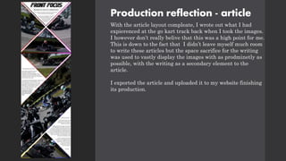 Production reflection - article
With the article layout compleate, I wrote out what I had
expierenced at the go kart track back when I took the images.
I however don’t really belive that this was a high point for me.
This is down to the fact that I didn’t leave myself much room
to write these articles but the space sacrifice for the writing
was used to vastly display the images with as prodminetly as
possible, with the writing as a secondary element to the
article.
I exported the article and uploaded it to my website finishing
its production.
 
