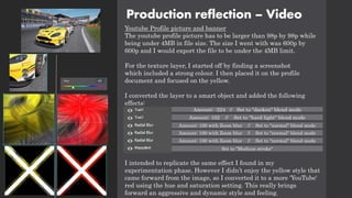 Production reflection – Video
Youtube Profile picture and banner
The youtube profile picture has to be larger than 98p by 98p while
being under 4MB in file size. The size I went with was 600p by
600p and I would export the file to be under the 4MB limit.
For the texture layer, I started off by finding a screenshot
which included a strong colour. I then placed it on the profile
document and focused on the yellow.
I converted the layer to a smart object and added the following
effects:
I intended to replicate the same effect I found in my
experimentation phase. However I didn’t enjoy the yellow style that
came forward from the image, so I converted it to a more 'YouTube'
red using the hue and saturation setting. This really brings
forward an aggressive and dynamic style and feeling.
Amount: -224 // Set to "darken" blend mode
Amount: 102 // Set to "hard light" blend mode
Amount: 100 with Zoom blur // Set to "normal" blend mode
Amount: 100 with Zoom blur // Set to "normal" blend mode
Amount: 100 with Zoom blur // Set to "normal" blend mode
Set to "Medium stroke"
 