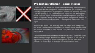 Production reflection – social medias
I belive that the white and black areas are missing some texturing.
So I copied the texturing layer and fully reduced the sauration.
Then by using the layer clipping mask on the 140 mesured squares,
I set the opacity to 7%. I added another layer, and set it to appear
below all other layers other then the white background. It is also
set to 7% opacity. Being in the same position, the patturn seemed to
cross from one section to the next. Looking more continuous and
liquid.
Because the layers I am working with are larger then 600 pixels, I
can make a secondary document for the banner. From what I found
the banner should be at least 2048 x 1152 pixels but below the file
size of 6MB.
The document I made has the dimentions of 2560 x 1400p with the
intention of cutting it down to size when I export it to YouTube. I
copied the layers I just made for the profile picture. This will
provide the same style on a larger and more defined scale.
 