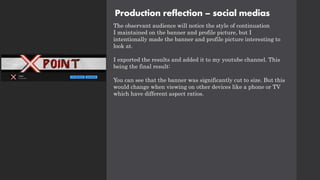 Production reflection – social medias
The observant audience will notice the style of continuation
I maintained on the banner and profile picture, but I
intentionally made the banner and profile picture interesting to
look at.
I exported the results and added it to my youtube channel. This
being the final result:
You can see that the banner was significantly cut to size. But this
would change when viewing on other devices like a phone or TV
which have different aspect ratios.
 