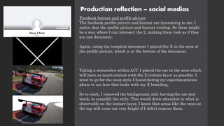 Production reflection – social medias
Facebook banner and profile picture
The facebook profile picture and banner are interesting to me. I
notice that the profile picture and banner overlap. So there might
be a way where I can intersect the 2, making them look as if they
are one document.
Again, using the template document I placed the X in the area of
the profile picture, which is at the bottom of the document.
Taking a screenshot within ACC I placed the car in the area which
will have as much contact with the X texture layer as possible. I
want to go for the neon style I found during my experimentation
phase to see how that looks with my X branding.
So to start, I removed the background, only leaving the car and
track, to symplify the style. This would draw attention to what is
observable on the texture layer, I know that areas like the trees at
the top will come out very bright if I didn’t remove them.
 