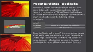 Production reflection – social medias
I decided to use the second colour layer, as it has more
colour detail and I think will connect more with the
image it is going ontop of. With different shades of reds
on the car. To detail the colouring layer, I converted it to a
smart object and applied the following editing
techniques:
I used the liquify tool to amplify the areas around the car
which would have 'low pressure' as it cuts throug the air.
On the page, that would be the bottom left, behind the
car on the page. I also touched up some of the areas to
the right of the car to add some texturing to the track.
Amount: 36 // set to Zoom and Good quality
set to "Coarse Dots"
 