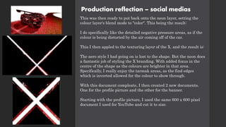 Production reflection – social medias
This was then ready to put back onto the neon layer, setting the
colour layer's blend mode to "color". This being the result:
I do specifically like the detailed negative pressure areas, as if the
colour is being distorted by the air coming off of the car.
This I then appled to the texturing layer of the X. and the result is:
The aero style I had going on is lost to the shape. But the neon does
a fantastic job of styling the X branding. With added foxus in the
centre of the shape as the colours are brighter in that area.
Specifically, I really enjoy the tarmak areas, as the find edges
which is inverted allowed for the colour to show through.
With this document compleate, I then created 2 new documents.
One for the profile picture and the other for the banner.
Starting with the profile picture, I used the same 600 x 600 pixel
document I used for YouTube and cut it to size.
 