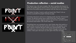 Production reflection – social medias
The banner was a bit more complex. My idea to position the banner to
mimic the profile picture means I have to correctly line it up so that the
lines from the profile picture corrispond with the lines on the banner.
But before I do that, I want to add my brand title "Point" to be as
obvious as possible for people viewing my page.
I created a font layer and set it to clipping mask onto the 140 mesured
X layer. To add the texture layer ontop of the text, I had to copy a
texture layer and then clipping mask it onto the font, and then repeat
the process from before. The result looks like:
Something here was missing for me. And I think what this needs is a
small outline around the text and the X to draw it all together. to do
this, I made a separate fill layer which was coloured black, which
essentally was a cut out of the areas which I thought would suit the
outline. I then gave this layer an outer glow with this strength:
 