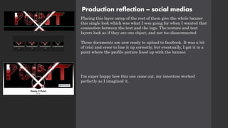 Production reflection – social medias
Placing this layer ontop of the rest of them give the whole banner
this single look which was what I was going for when I wanted that
connection between the text and the logo. The texture and text
layers look as if they are one object, and not too dissconnected
These documents are now ready to upload to facebook. It was a bit
of trial and error to line it up correctly, but eventually, I got it to a
point where the profile picture lined up with the banner.
I'm super happy how this one came out, my intention worked
perfectly as I imagined it.
 