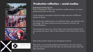 Production reflection – social medias
Instagram Profile picture
Next is Instagram. This only included a profile picture, so I wont
spend much time on this one.
I took separate screenshot which has high amounts of different
colours in frame.
To styleise the profile picture, I used block white, red and blue over
the image. The same colours from the coumntry im from, the
United Kingdom.
Converting this layer to a smart object and using the liquify tool I
can styleise the layer. This is then placed on the textur layer on the
X.
This is the result I used on my Instagram account:
This style is extreamally defined and detailed, I love the colours
and how they interact with the logo. Its extremally clear what this
logo represents.
 