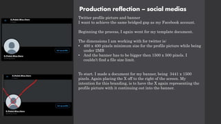 Production reflection – social medias
Twitter profile picture and banner
I want to achieve the same bridged gap as my Facebook account.
Beginning the process, I again went for my template document.
The dimensions I am working with for twitter is:
• 400 x 400 pixels minimum size for the profile picture while being
under 2MB
• And the banner has to be bigger then 1500 x 500 pixels. I
couldn’t find a file size limit.
To start. I made a document for my banner, being 3441 x 1500
pixels. Again placing the X off to the right of the screen. My
intention for this branding, is to have the X again representing the
profile picture with it continuing out into the banner.
 
