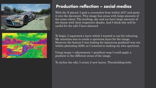 Production reflection – social medias
With the X placed, I grab a screenshot from within ACC and paste
it into the document. This image has areas with large amounts of
the same colour. The kurbing, sky and car have large amounts of
the frame with their respective shades. And I think this will be
useful for the edit I have planned.
To begin, I separated a layer which I wanted to use for colouring.
My intention was to create a spectrum layer for the image.
However the feature I was looking for (spectrum gradient) was not
within photoshop 2020, so I resorted to making my own spectrum.
Using image > adjustments > graidient map I could apply a
gradient to the different areas of the image.
To stylize the edit, I create 2 new layers. Thresholding both.
 