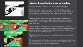 Production reflection – social medias
To stylize the edit, I created 2 new layers. Thresholding both.
The first is going to be the top layer on the edit. So I applied less
thresholding to it (on 22). This layer's blend mode is set to darken, to
let the white let through colours. And the black will act as a shader.
The next layer is will slightly alture the colours of the spectrum
gradient layer I made earlyer. This was thresholded to 60, and the
blend mode is set to soft light. The before and after of the shading is
seen to the left:
The soft light uses the white and black in different ways. The black
obiously darkens the areas it interacts with, where the white turns the
lighter areas a more egg shell colour. The image on the right is a lot
easier on the eyes with 'duller' colours.
The last threshold layer appears ontop of these 2, creating this final
style result:
My intention with that last layer is to play around with the black in the
logo and then the black on this style layer. But overall the shadows are
really compounded by that last threshold layer.
 