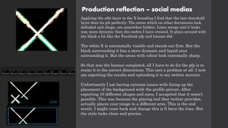 Production reflection – social medias
Applying the edit layer to the X branding I find that the last threshold
layer does its job perfectly. The areas which on other documents look
definded and shape, are somewhat hidden. Lines merge and it looks
way more dynamic then the otehrs I have created. It plays around with
the black a lot like the Facebook pfp and banner did.
The white X is extreamally visable and stands out firm. But the
black surrounding it has a more dynamic and liquid area
surrounding it. But the areas with colour look extremally sharp.
So that was the banner completed, all I have to do for the pfp is to
resize it to the correct dimentions. This isnt a problem at all. I now
am exporting the results and uploading it to my twitter account.
Unfortuantly I am having extream issues with lining up the
placement of the background with the profile picture. After
exporting 10 different shapes and sizes, I accspeted that it wasn’t
possible. This was because the placing tool that twitter provides,
actually places your image in a different area. This is the end
result. I might come back and change this is fi have the time. But
the style looks clean and precise.
 