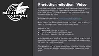Production reflection - Video
After some time, myself and Elliot had a version of his music which
wanted to use in my video. In total the song went through 14
itterations, mainly changes he was making. But the song will work
fantastically for my video.
Here is the full version 14: https://youtu.be/K3ryVlS1e78
Returning to how I wanted to structure the video, I need to select 3
areas of his song which I deem the best for my video.
I choose to use:
• 0-45 seconds – for the introduction
• 57-1:41 (43 seconds) – for the music break
• 2:37-3:20 (43 seconds) – for the outro music
Each segement was roughtly the same time. Allowing for structured
segements. The race itself was around 20 minuets, so the break will
be within the 10-11 minuet mark.
Now knowing that the music is completed, I can now orgonise a time
when I can use my brothers computer to record for my music video
parts.
 