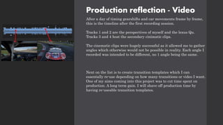 Production reflection - Video
After a day of timing gearshifts and car movements frame by frame,
this is the timeline after the first recording session.
Tracks 1 and 2 are the perspectives of myself and the lexus Qu.
Tracks 3 and 4 host the secondary cinimatic clips.
The cinematic clips were hugely successful as it allowed me to gather
angles which otherwise would not be possible in reality. Each angle I
recorded was intended to be different, no 1 angle being the same.
Next on the list is to create transition templates which I can
essentally re-use depending on how many transitions or video I want.
One of my aims coming into this project was to cut time spent on
production. A long term gain. I will shave off production time by
having re-useable transition templates.
 
