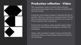Production reflection - Video
The transitions I want to create will be themed
around the logo design I have already established for
the point brand.
Using the social media tempate I imported the file to
premire. However, during my experiemention I found
that the photoshop document would be cut in size, to
fit the sequence size in premiere.
I knew that I needed to make specific shapes which
would have their positions changed to animate the
transitions.
Again, each transition I make I want to include the
consistent theme of using shapes which are found in
my branding.
 