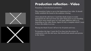 Production reflection - Video
Transition 1 (introduction) production:
This transition I plan to use at the beginning of my video. It should
boldly establish the brand to the audience viewing.
I first placed the edit layer. I used this shade of gray to easily
distinguish the edit layer from the other black layer on my branding.
This layer wont remain gray as I will apply different edits to it,
depending on the video theme. Again its only a template which I want
to have the ability to re-use.
Placing the black X next I off set it by 35 pixels each way.
To introduce the logo, I want the X to close into the screen. In
combination with the edit layer, this should look smooth and precise
to the viewer.
 