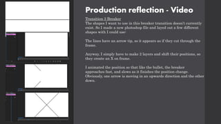 Production reflection - Video
Transition 3 Breaker
The shapes I want to use in this breaker transition doesn’t currently
exist. So I made a new photoshop file and layed out a few different
shapes with I could use:
The lines have an arrow tip, so it appears as if they cut through the
frame.
Anyway, I simply have to make 2 layers and shift their positions, so
they create an X on frame.
I animated the position so that like the bullet, the breaker
approaches fast, and slows as it finishes the position change.
Obviously, one arrow is moving in an upwards direction and the other
down.
 