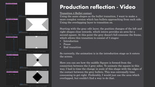 Production reflection - Video
Transition 4 Bullet contact
Using the same shapes as the bullet transition, I want to make a
more complex version which has bullets approaching from each side.
Using the overlapping layer to transition on.
Starting with the gray edit layer, the position changes of the left and
right shapes close inwards, which intern provides an area for a
second square. At this point the grey doesn’t full consume the frame,
which allows this transition to consist of 3 stages:
• Introduction
• Pause
• End transition
So currently, the animation is in the introduction stage as it enters
the screen.
Here you can see how the middle Square is formed from the
connection between the 2 grey sides. To animate the square in this
way, I had to time the change in scale of this shape with the edges of
the contact between the grey bullets. This was extremally time
consuming to get right. Preferably, I would just use the area which
overlapped, but couldn't find a way to do that.
 