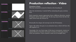 Production reflection - Video
Transition 5 Outro
This last animated is aimed to finish on the branding X.
Like the introduction, I started off by animating the gray sections
first.
Each respective square approaches from a different direction, exactly
90 degrees off its 'intended' path. So the top enters from the left, the
right enters from the bottom etc.
Eventually the shapes all converge into the X formation.
Again, like before the grey is an animation layer, which will have the
edit applied to it.
Amazingly, the very final stage of this layer's movement, creates an
optical illusion of circular movement. It looks as if the grey layers
twist into position. I have created a circle out of straight lines.
 