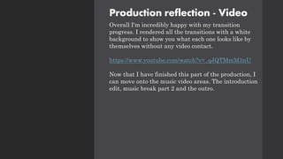 Production reflection - Video
Overall I'm incredibly happy with my transition
progress. I rendered all the transitions with a white
background to show you what each one looks like by
themselves without any video contact.
https://www.youtube.com/watch?v=_qJQTMmM3nU
Now that I have finished this part of the production, I
can move onto the music video areas. The introduction
edit, music break part 2 and the outro.
 