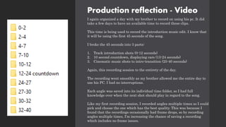 Production reflection - Video
I again organized a day with my brother to record on using his pc. It did
take a few days to have an available time to record these clips.
This time is being used to record the introduction music edit. I know that
it will be using the first 45 seconds of the song.
I broke the 45 seconds into 3 parts:
1. Track introduction shots (0-12 seconds)
2. 10 second countdown, displaying cars (13-24 seconds)
3. Cinematic music shots to intro-transition (25-40 seconds)
Again, this recording session to the entirety of the day.
The recording went smoothly as my brother allowed me the entire day to
use his PC. I had no interruptions.
Each angle was saved into its individual time folder, so I had full
knowledge over when the next shot should play in regard to the song.
Like my first recording session, I recorded angles multiple times so I could
pick and choose the one which has the best quality. This was because I
found that the recordings occasionally had frame drops, so by recording
angles multiple times, I'm increasing the chance of saving a recording
which includes no frame issues.
 