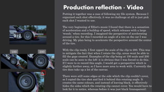 Production reflection - Video
Putting it together was a case of following my file system. Because I
organized each shot effectively, it was no challenge at all to just pick
each shot I wanted to use.
The very beginning of Elliot's music I found that there is a sensation
of acceleration and a buildup of speed, which releases with a large
'woosh.' when recording, I imagined the perspective of accelerating
around a tire. for this I recorded an angle of a tire on the car I was
driving. My plan being to accelerate the perspective around the center
of the tire.
With the clip ready, I first upped the scale of the clip to 200. This was
to mitigate the fact that when I rotate the clip, areas wont be able to
fill the gaps created. Examples of the clip being at 100 scale and 200
scale can be seen to the left: it is obvious that I was forced to do this.
If I were to re record this angle, I would get a perspective which is
slightly further away, so I have more area to work with. Currently the
tire does take up a lot of the canvas.
There were still some edges at the side which the clip couldn’t cover,
so I copied the tire shot and lied it behind this rotating angle. It
creates the same colours, and instead of leaving black, it effectively
hides the sides which the rotating clip cannot cover. You would have to
look for it to notice, whereas before it was just black (transparent).
100 200
 