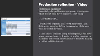 Production reflection - Video
Problematic equipment
Essentially, the problematic equipment is equipment
which I don’t have direct access to. That being:
• My brother's PC.
I will have to organize a date with him which I can
dedicate to using his PC for the recording of the race I
want to use for my video.
If I am unable to record using his computer, I will have
to sue my own, however I would be unable to record in
60 frames per second, and will have to resort to making
my video in 30fps instead.
 
