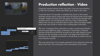 Production reflection - Video
Using the upward motion of the next shot, I can use cross dissolve
to hide the transition, which then flicks up to look at the track.
I used the first 0-13 seconds to establish the track to the viewer;
showing various iconic corners and areas of interest such as the main
straight. People who play ACC (the game I used for the footage) will
recognize that I am recording this from the track: Nürburgring.
Others who are not as educated about tracks within the game might
need some sort of hint to where this is taking place (virtually).
The way I transition from each shots is with a casual cross dissolve
between each different angle. Commonly I found that a duration
between 00:00.08 and 00:00.05 seconds was the right length of cross
dissolve for the transition to be made. Any longer and I found the
transition to be sluggish and shorter it would look as if there was no
cross dissolve anyway.
The next shots from 2-13 seconds consisted of cross dissolves from one
shot to the next. Up to the point of the next phase of the music.
 