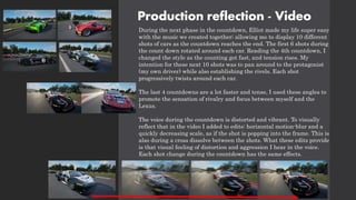 Production reflection - Video
During the next phase in the countdown, Elliot made my life super easy
with the music we created together; allowing me to display 10 different
shots of cars as the countdown reaches the end. The first 6 shots during
the count down rotated around each car. Reading the 4th countdown, I
changed the style as the counting got fast, and tension rises. My
intention for these next 10 shots was to pan around to the protagonist
(my own driver) while also establishing the rivels. Each shot
progressively twists around each car.
The last 4 countdowns are a lot faster and tense, I used these angles to
promote the sensation of rivalry and focus between myself and the
Lexus.
The voice during the countdown is distorted and vibrant. To visually
reflect that in the video I added to edits: horizontal motion-blur and a
quickly decreasing scale, as if the shot is popping into the frame. This is
also during a cross dissolve between the shots. What these edits provide
is that visual feeling of distortion and aggression I hear in the voice.
Each shot change during the countdown has the same effects.
 