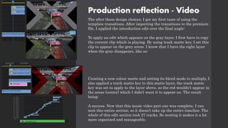 Production reflection - Video
The after these design choices, I got my first taste of using the
template transitions. After importing the transitions to the premiere
file, I applied the introduction edit over the final angle:
To apply an edit which appears on the gray layer, I first have to copy
the current clip which is playing. By using track matte key, I set this
clip to appear on the gray areas. I know that I have the right layer
when the gray disappears, like so:
Creating a new colour matte and setting its blend mode to multiply, I
also applied a track matte key to this matte layer, the track matte
key was set to apply to the layer above, so the red wouldn’t appear in
the areas (center) which I didn’t want it to appear on. The result
being:
A success. Now that this music video part one was complete, I can
nest this entire section, so it doesn’t take up the entire timeline. The
whole of this edit section took 27 tracks. So nesting it makes it a lot
more organized and manageable.
 
